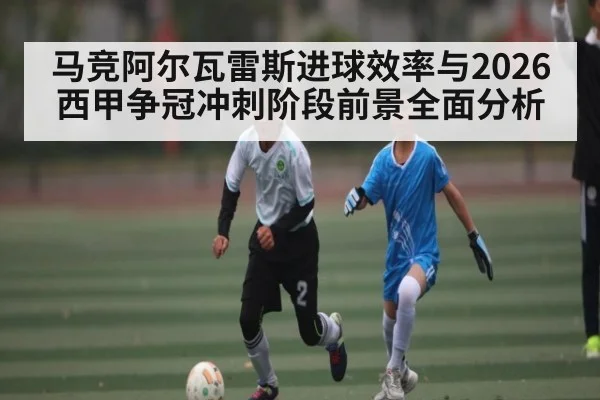 马竞阿尔瓦雷斯进球效率与2026西甲争冠冲刺阶段前景全面分析